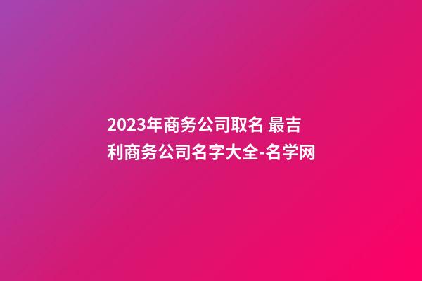 2023年商务公司取名 最吉利商务公司名字大全-名学网-第1张-公司起名-玄机派